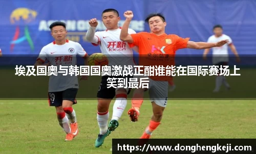 埃及国奥与韩国国奥激战正酣谁能在国际赛场上笑到最后