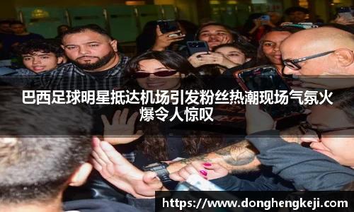 巴西足球明星抵达机场引发粉丝热潮现场气氛火爆令人惊叹