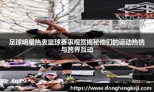 足球明星热衷篮球赛事观赏揭秘他们的运动热情与跨界互动